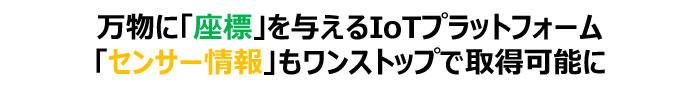 万物に「座標」を与えるIoTプラットフォーム
「センサー情報」もワンストップで取得可能に